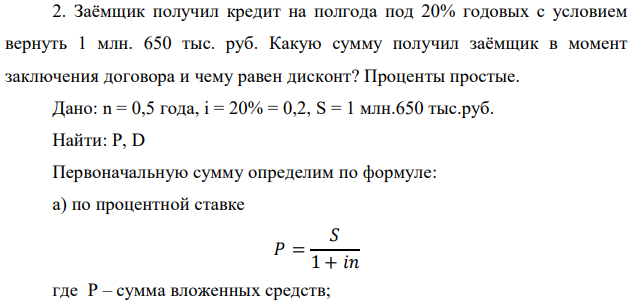 Заёмщик получил кредит на полгода под 20% годовых с условием вернуть 1 млн. 650 тыс. руб. Какую сумму получил заёмщик в момент заключения договора и чему равен дисконт? Проценты простые. Дано: n = 0,5 года, i = 20% = 0,2, S = 1 млн.650 тыс.руб. 