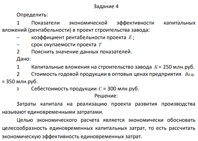 Определить: 1 Показатели экономической эффективности капитальных вложений (рентабельности) в проект строительства завода:  коэффициент рентабельности проекта Е ;  срок окупаемости проекта Т 2 Пояснить значение данных показателей. Дано: 1 Капитальные вложения на строительство завода К = 250 млн.руб. 2 Стоимость годовой продукции в оптовых ценах предприятия Во.ц. = 350 млн.руб. 3 Себестоимость продукции С = 300 млн.руб. 
