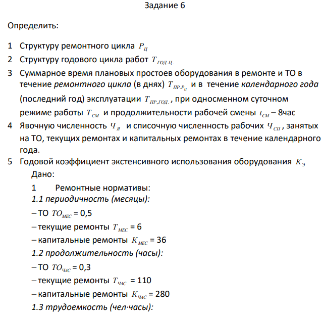 Определить: 1 Структуру ремонтного цикла РЦ 2 Структуру годового цикла работ Т ГОД.Ц. 3 Суммарное время плановых простоев оборудования в ремонте и ТО в течение ремонтного цикла (в днях) ПР РЦ Т . и в течение календарного года (последний год) эксплуатации Т ПР,ГОД. , при односменном суточном режиме работы ТСМ и продолжительности рабочей смены СМ t – 8час 4 Явочную численность Ч Я  и списочную численность рабочих ЧСП , занятых на ТО, текущих ремонтах и капитальных ремонтах в течение календарного года. 5 Годовой коэффициент экстенсивного использования оборудования КЭ Дано: 1 Ремонтные нормативы: 1.1 периодичность (месяцы):  ТО ТОМЕС = 0,5  текущие ремонты Т МЕС = 6  капитальные ремонты К МЕС = 36 1.2 продолжительность (часы):  ТО ТОЧАС = 0,3  текущие ремонты ТЧАС = 110  капитальные ремонты КЧАС = 280 1.3 трудоемкость (чел∙часы): 93  ТО ТОЧЕЛ ЧАС = 54  текущие ремонты ТЧЕЛ ЧАС = 510  капитальные ремонты КЧЕЛ ЧАС = 1644 2 Номинальный фонд рабочего времени одного рабочего по плановому годовому балансу Т Н = 2000 3 Эффективный фонд рабочего времени 1го рабочего по плановому годовому балансу Т ЭФ = 1495 4 Число агрегатов N = 8 