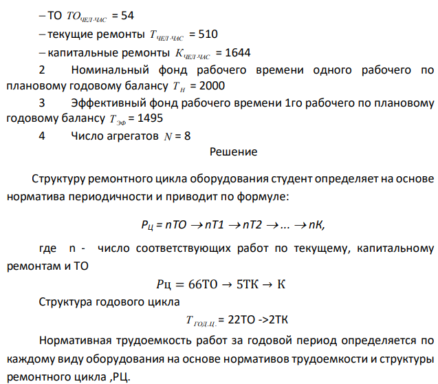 Определить: 1 Структуру ремонтного цикла РЦ 2 Структуру годового цикла работ Т ГОД.Ц. 3 Суммарное время плановых простоев оборудования в ремонте и ТО в течение ремонтного цикла (в днях) ПР РЦ Т . и в течение календарного года (последний год) эксплуатации Т ПР,ГОД. , при односменном суточном режиме работы ТСМ и продолжительности рабочей смены СМ t – 8час 4 Явочную численность Ч Я  и списочную численность рабочих ЧСП , занятых на ТО, текущих ремонтах и капитальных ремонтах в течение календарного года. 5 Годовой коэффициент экстенсивного использования оборудования КЭ Дано: 1 Ремонтные нормативы: 1.1 периодичность (месяцы):  ТО ТОМЕС = 0,5  текущие ремонты Т МЕС = 6  капитальные ремонты К МЕС = 36 1.2 продолжительность (часы):  ТО ТОЧАС = 0,3  текущие ремонты ТЧАС = 110  капитальные ремонты КЧАС = 280 1.3 трудоемкость (чел∙часы): 93  ТО ТОЧЕЛ ЧАС = 54  текущие ремонты ТЧЕЛ ЧАС = 510  капитальные ремонты КЧЕЛ ЧАС = 1644 2 Номинальный фонд рабочего времени одного рабочего по плановому годовому балансу Т Н = 2000 3 Эффективный фонд рабочего времени 1го рабочего по плановому годовому балансу Т ЭФ = 1495 4 Число агрегатов N = 8 