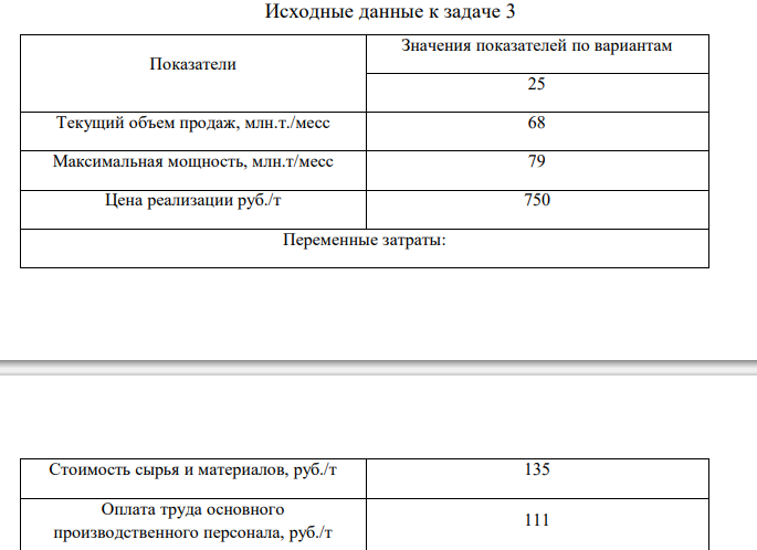  Результаты хозяйственной деятельности компании записаны в таблице 6. Определить: 8. Прибыль и рентабельность оборота (продаж) при текущем объеме реализации продукции. 9. Точку безубыточности для компании. 10.Порог безопасности (запас финансовой прочности) для компании (по абсолютной величине и в процентах). 11.На сколько % необходимо снизить переменные затраты для того, чтобы увеличить прибыль на 5 %? 12.Поставщик увеличил цены на сырье и материалы на 10 %. Какова будет прибыль предприятия? На сколько % необходимо увеличить объем продаж для сохранения целевой прибыли на текущем уровне? 13.Выгодно ли компании с учетом роста цен на сырье и материалы в дополнение к текущим заказам принять заказ на 6 млн. т. Какой должна быть максимальная цена, которую компания могла бы заплатить за дополнительное сырье и материалы, чтобы это не сказалось отрицательно на прибыли (прибыль осталась на текущем уровне)? 14.Построить график зависимости реализованной продукции и затрат от объема производства, показать на нем точку безубыточности и запас финансовой прочности. Таблица 6 Исходные данные к задаче 3 Показатели Значения показателей по вариантам 25 Текущий объем продаж, млн.т./месс 68 Максимальная мощность, млн.т/месс 79 Цена реализации руб./т 750 Переменные затраты: Стоимость сырья и материалов, руб./т 135 Оплата труда основного производственного персонала, руб./т 111 Стоимость электроэнергии, руб./т 291 Постоянные затраты: Маркетинговые расходы, млн. руб./мес. 5500 Административные расходы, млн. руб./мес. 3200 Общецеховые расходы, млн. руб./мес. 2800 