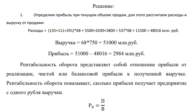  Результаты хозяйственной деятельности компании записаны в таблице 6. Определить: 8. Прибыль и рентабельность оборота (продаж) при текущем объеме реализации продукции. 9. Точку безубыточности для компании. 10.Порог безопасности (запас финансовой прочности) для компании (по абсолютной величине и в процентах). 11.На сколько % необходимо снизить переменные затраты для того, чтобы увеличить прибыль на 5 %? 12.Поставщик увеличил цены на сырье и материалы на 10 %. Какова будет прибыль предприятия? На сколько % необходимо увеличить объем продаж для сохранения целевой прибыли на текущем уровне? 13.Выгодно ли компании с учетом роста цен на сырье и материалы в дополнение к текущим заказам принять заказ на 6 млн. т. Какой должна быть максимальная цена, которую компания могла бы заплатить за дополнительное сырье и материалы, чтобы это не сказалось отрицательно на прибыли (прибыль осталась на текущем уровне)? 14.Построить график зависимости реализованной продукции и затрат от объема производства, показать на нем точку безубыточности и запас финансовой прочности. Таблица 6 Исходные данные к задаче 3 Показатели Значения показателей по вариантам 25 Текущий объем продаж, млн.т./месс 68 Максимальная мощность, млн.т/месс 79 Цена реализации руб./т 750 Переменные затраты: Стоимость сырья и материалов, руб./т 135 Оплата труда основного производственного персонала, руб./т 111 Стоимость электроэнергии, руб./т 291 Постоянные затраты: Маркетинговые расходы, млн. руб./мес. 5500 Административные расходы, млн. руб./мес. 3200 Общецеховые расходы, млн. руб./мес. 2800 