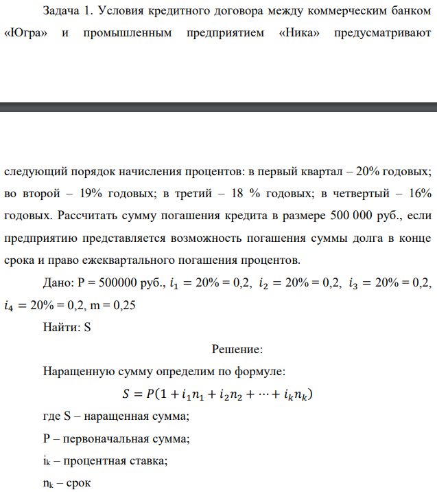 Условия кредитного договора между коммерческим банком «Югра» и промышленным предприятием «Ника» предусматривают  следующий порядок начисления процентов: в первый квартал – 20% годовых; во второй – 19% годовых; в третий – 18 % годовых; в четвертый – 16% годовых. Рассчитать сумму погашения кредита в размере 500 000 руб., если предприятию представляется возможность погашения суммы долга в конце срока и право ежеквартального погашения процентов.  