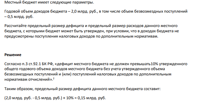  Местный бюджет имеет следующие параметры. Годовой объем доходов бюджета – 2,0 млрд. руб., в том числе объем безвозмездных поступлений – 0,5 млрд. руб. Рассчитайте предельный размер дефицита и предельный размер расходов данного местного бюджета, с которыми бюджет может быть утвержден, при условии, что в доходах бюджета не предусмотрены поступления налоговых доходов по дополнительным нормативам.
