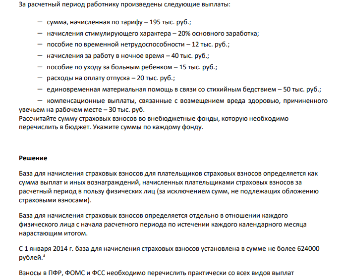  За расчетный период работнику произведены следующие выплаты:  сумма, начисленная по тарифу – 195 тыс. руб.;  начисления стимулирующего характера – 20% основного заработка;  пособие по временной нетрудоспособности – 12 тыс. руб.;  начисления за работу в ночное время – 40 тыс. руб.;  пособие по уходу за больным ребенком – 15 тыс. руб.;  расходы на оплату отпуска – 20 тыс. руб.;  единовременная материальная помощь в связи со стихийным бедствием – 50 тыс. руб.;  компенсационные выплаты, связанные с возмещением вреда здоровью, причиненного увечьем на рабочем месте – 30 тыс. руб. Рассчитайте сумму страховых взносов во внебюджетные фонды, которую необходимо перечислить в бюджет. Укажите суммы по каждому фонду. 