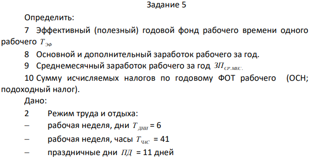 Определить: 7 Эффективный (полезный) годовой фонд рабочего времени одного рабочего Т ЭФ 8 Основной и дополнительный заработок рабочего за год. 9 Среднемесячный заработок рабочего за год СР.МЕС. ЗП 10 Сумму исчисляемых налогов по годовому ФОТ рабочего (ОСН; подоходный налог). Дано: 2 Режим труда и отдыха:  рабочая неделя, дни Т ДНИ = 6  рабочая неделя, часы ТЧАС = 41  праздничные дни ПД = 11 дней  108  календарные дни отпуска ДО = 57 дней  дни по болезни на 1чел. за год (по нормативу) ДБ = 4 дня 2 Тарифная ставка ТСТ , руб = 44,90 руб. 3 Доплаты и надбавки:  вредные условия труда НУ , %  за работу в ночное время НН , %  премиальные НП , % - 24%  Северные надбавки СН , % - 80%  Районный коэффициент РК , % - 80%  ставка налоговых отчислений на социальные нужды ОСН , 30,8%  ставка подоходного налога П.Н., 13%  