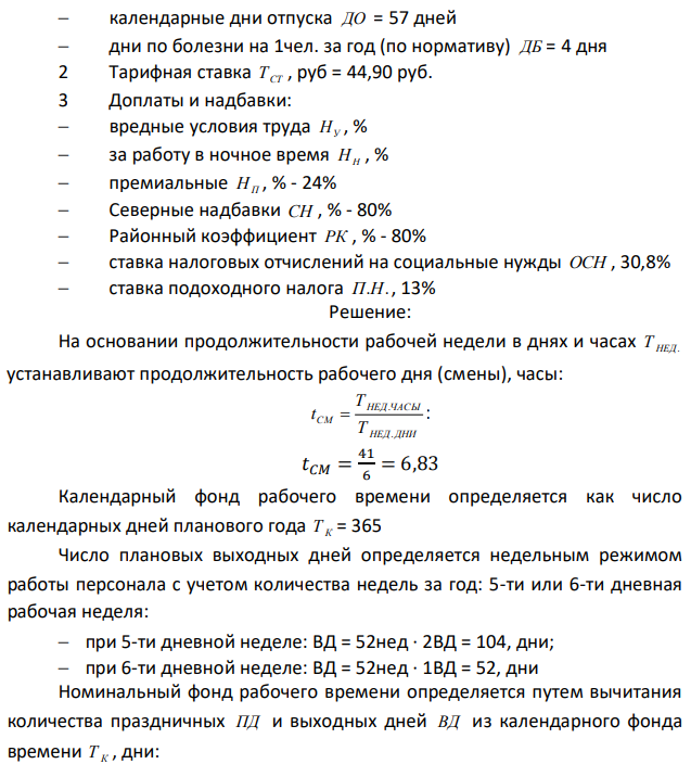 Определить: 7 Эффективный (полезный) годовой фонд рабочего времени одного рабочего Т ЭФ 8 Основной и дополнительный заработок рабочего за год. 9 Среднемесячный заработок рабочего за год СР.МЕС. ЗП 10 Сумму исчисляемых налогов по годовому ФОТ рабочего (ОСН; подоходный налог). Дано: 2 Режим труда и отдыха:  рабочая неделя, дни Т ДНИ = 6  рабочая неделя, часы ТЧАС = 41  праздничные дни ПД = 11 дней  108  календарные дни отпуска ДО = 57 дней  дни по болезни на 1чел. за год (по нормативу) ДБ = 4 дня 2 Тарифная ставка ТСТ , руб = 44,90 руб. 3 Доплаты и надбавки:  вредные условия труда НУ , %  за работу в ночное время НН , %  премиальные НП , % - 24%  Северные надбавки СН , % - 80%  Районный коэффициент РК , % - 80%  ставка налоговых отчислений на социальные нужды ОСН , 30,8%  ставка подоходного налога П.Н., 13%  