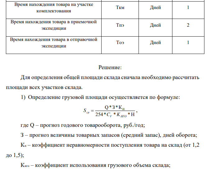  Рассчитать необходимую площадь склада. На складе работают 4 сотрудника и 1 заведующий складом. Укрупненные показатели расчетных нагрузок на 1м2 на участках приемки и комплектации представлены в Приложении1. Продукция, хранимая на складе, — «кондитерские изделия» (q= 0,5). Показатели для расчёта площади склада представлены в таблице: Показатель Обозначение Ед. измерения Значение показателя Прогноз годового товарооборота Q у.д.е./год 5 000 000 Прогноз товарных запасов З Дн.оборота 30 Коэффициент неравномерности загрузки склада Кн - 1,2 Коэффициент использования грузового объема склада Киго - 0,63 Примерная стоимость 1 м куб.хранимого на складе товара Cv Е.д.е./м.куб 250 Примерная стоимость 1 т хранимого на складе товара Ср Е.д.е./т 500 Высота укладки грузов на хранение (стеллаж) H М 5,5 Доля товаров, проходящих через участок приемки склада A2 % 60 Доля товаров, подлежащих комплектации на складе A3 % 50 Доля товаров, проходящих через отправочную экспедицию А4 % 70 Укрупненный показатель расчетных нагрузок на 1 кв.м на участках приемки и комплектования Q т/м.кв. 0,5 Укрупненный показатель расчетных нагрузок на 1 кв.м экспедиций Qэ т/м.кв. 0,5 Время нахождения товара на участке приемки Tпр Дней 0,5 Время нахождения товара на участке комплектования Tкм Дней 1 Время нахождения товара в приемочной экспедиции Tпэ Дней 2 Время нахождения товара в отправочной экспедиции Tоэ Дней 1 