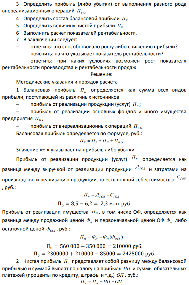  Дано: 1 Объем годового дохода ДГОД ………………………….....8,5 млн. руб. 2 Себестоимость реализованной продукции СГОД ………..6,2 млн. руб. 3 Ликвидационная стоимость морально изношенного оборудования ФЛ ……………………………..560 000 руб. 4 Остаточная стоимость морально изношенного оборудования ФОСТ …………………………………………...350 000 руб. 5 Убытки от уценки готовой продукции У ……………….. 85 000 руб. 6 Ставка налога на прибыль НП …………………………….24%  Определить: 1 Объем балансовой прибыли за год ПБ и прибыль от реализации продукции ПР 2 Величину чистой прибыли ПЧ 3 Показатели рентабельности: рентабельность производства продукции и рентабельность продаж Задания: 1 Определить прибыль от реализации продукции ПР 2 Определить прибыль (либо убытки) от реализации изношенных и устаревших ОФ ПИ 116 3 Определить прибыль (либо убытки) от выполнения разного рода внереализационных операций ПВ.О. 4 Определить состав балансовой прибыли ПБ 5 Определить величину чистой прибыли ПЧ 6 Выполнить расчет показателей рентабельности. 7 В заключении следует:  ответить: что способствовало росту либо снижению прибыли?  пояснить: на что указывает показатель рентабельности?  ответить: при каких условиях возможен рост показателя рентабельности производства и рентабельности продаж 