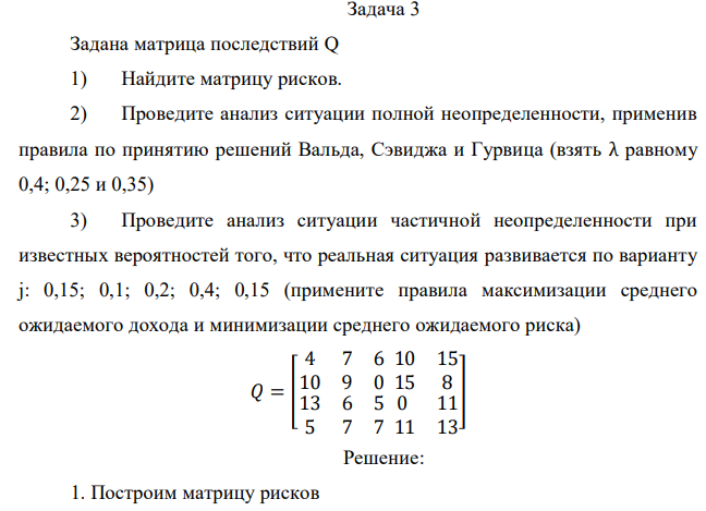 Задана матрица последствий Q 1) Найдите матрицу рисков. 2) Проведите анализ ситуации полной неопределенности, применив правила по принятию решений Вальда, Сэвиджа и Гурвица (взять λ равному 0,4; 0,25 и 0,35) 3) Проведите анализ ситуации частичной неопределенности при известных вероятностей того, что реальная ситуация развивается по варианту j: 0,15; 0,1; 0,2; 0,4; 0,15 (примените правила максимизации среднего ожидаемого дохода и минимизации среднего ожидаемого риска) 𝑄 = [ 4 7 6 10 9 0 10 15 15 8 13 6 5 5 7 7 0 11 11 13 ] 