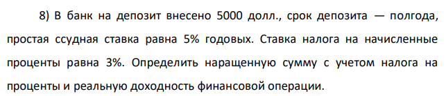 В банк на депозит внесено 5000 долл., срок депозита — полгода, простая ссудная ставка равна 5% годовых. Ставка налога на начисленные проценты равна 3%. Определить наращенную сумму с учетом налога на проценты и реальную доходность финансовой операции. 