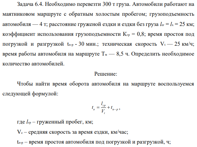 Необходимо перевезти 300 т груза. Автомобили работают на маятниковом маршруте с обратным холостым пробегом; грузоподъемность автомобиля — 4 т; расстояние груженой ездки и ездки без груза lег = lx = 25 км; коэффициент использования грузоподъемности Кгр = 0,8; время простоя под погрузкой и разгрузкой tп-р - 30 мин.; техническая скорость Vt — 25 км/ч; время работы автомобиля на маршруте Tм — 8,5 ч. Определить необходимое количество автомобилей. 