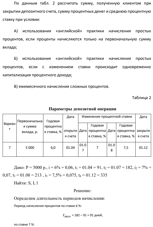 По данным табл. 2 рассчитать сумму, полученную клиентом при закрытии депозитного счета, сумму процентных денег и среднюю процентную ставку при условии: А) использования «английской» практики начисления простых процентов, если проценты начисляются только на первоначальную сумму вклада; Б) использования «английской» практики начисления простых процентов, если с изменением ставки происходит одновременно капитализация процентного дохода; В) ежемесячного начисления сложных процентов. 