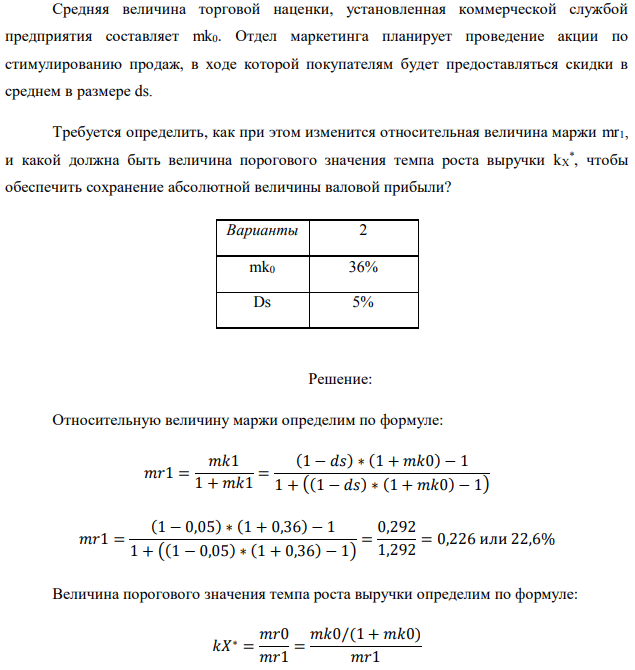 Средняя величина торговой наценки, установленная коммерческой службой предприятия составляет mk0. Отдел маркетинга планирует проведение акции по стимулированию продаж, в ходе которой покупателям будет предоставляться скидки в среднем в размере ds. Требуется определить, как при этом изменится относительная величина маржи mr1, и какой должна быть величина порогового значения темпа роста выручки kX * , чтобы обеспечить сохранение абсолютной величины валовой прибыли? 