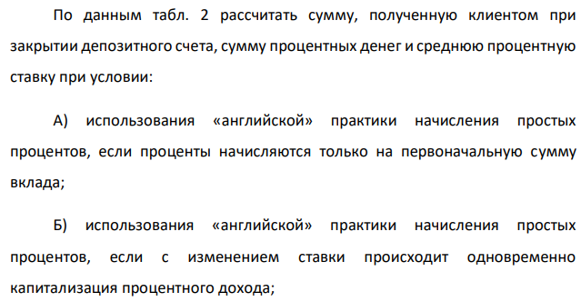 По данным табл. 2 рассчитать сумму, полученную клиентом при закрытии депозитного счета, сумму процентных денег и среднюю процентную ставку при условии: А) использования «английской» практики начисления простых процентов, если проценты начисляются только на первоначальную сумму вклада; Б) использования «английской» практики начисления простых процентов, если с изменением ставки происходит одновременно капитализация процентного дохода; Английская практика Французская практика Германская практика В) ежемесячного начисления сложных процентов. 