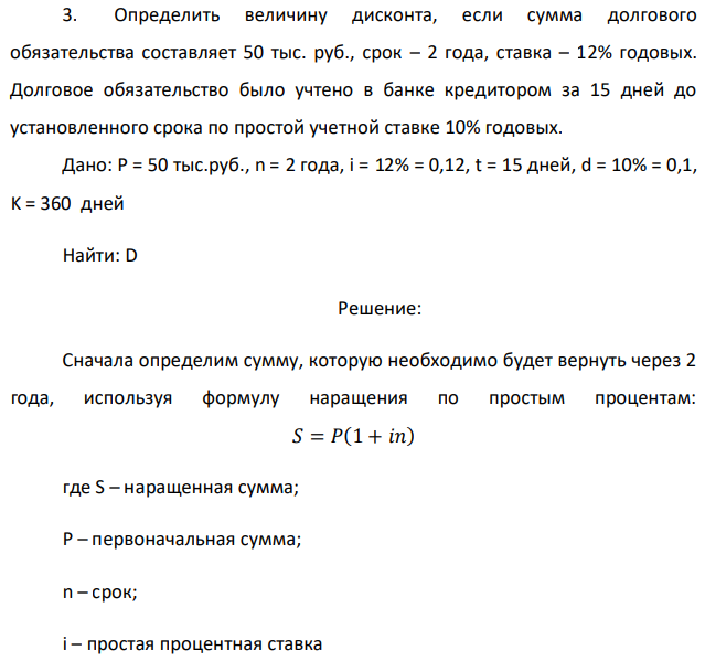 Определить величину дисконта, если сумма долгового обязательства составляет 50 тыс. руб., срок – 2 года, ставка – 12% годовых. Долговое обязательство было учтено в банке кредитором за 15 дней до установленного срока по простой учетной ставке 10% годовых. Дано: P = 50 тыс.руб., n = 2 года, i = 12% = 0,12, t = 15 дней, d = 10% = 0,1, K = 360 дней Найти: D 