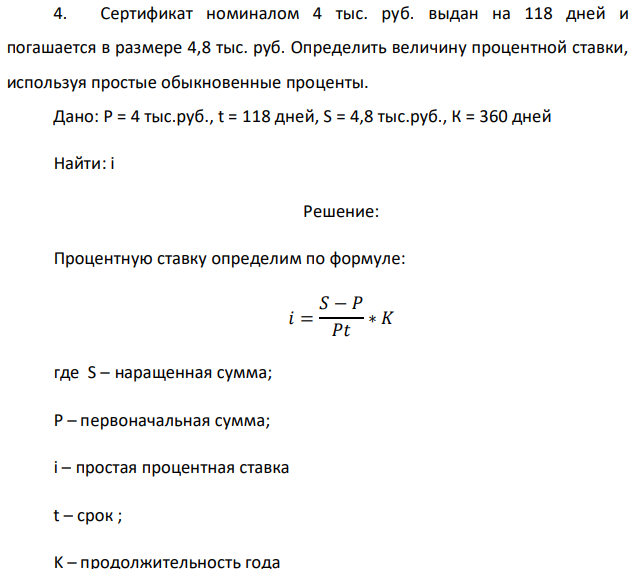 Сертификат номиналом 4 тыс. руб. выдан на 118 дней и погашается в размере 4,8 тыс. руб. Определить величину процентной ставки, используя простые обыкновенные проценты. Дано: P = 4 тыс.руб., t = 118 дней, S = 4,8 тыс.руб., К = 360 дней Найти: i 