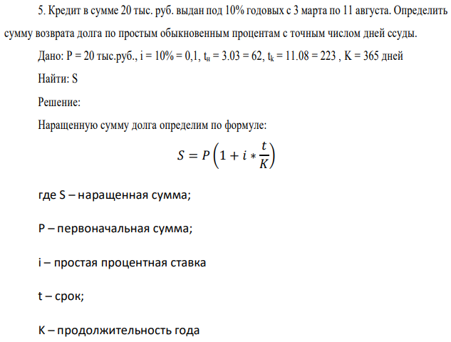 Кредит в сумме 20 тыс. руб. выдан под 10% годовых с 3 марта по 11 августа. Определить сумму возврата долга по простым обыкновенным процентам с точным числом дней ссуды. Дано: P = 20 тыс.руб., i = 10% = 0,1, tн = 3.03 = 62, tk = 11.08 = 223 , K = 365 дней Найти: S 