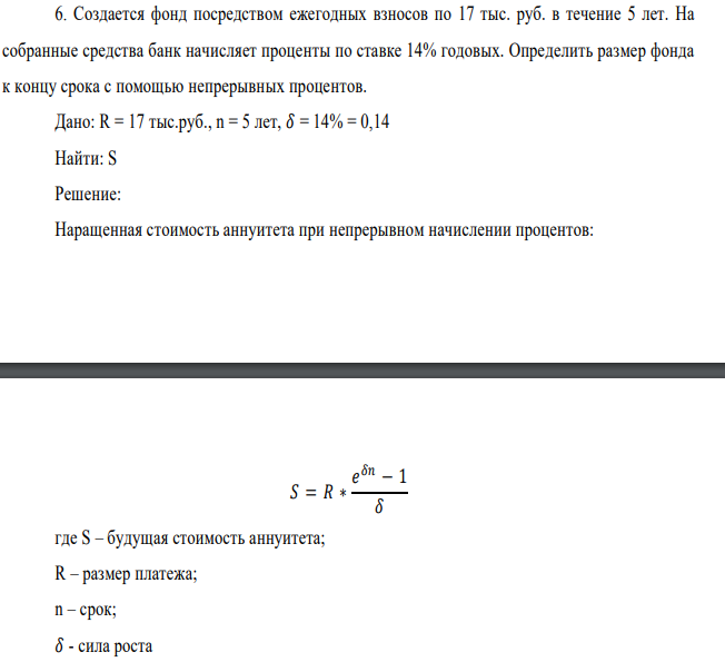 Создается фонд посредством ежегодных взносов по 17 тыс. руб. в течение 5 лет. На собранные средства банк начисляет проценты по ставке 14% годовых. Определить размер фонда к концу срока с помощью непрерывных процентов. Дано: R = 17 тыс.руб., n = 5 лет, 𝛿 = 14% = 0,14 Найти: S 