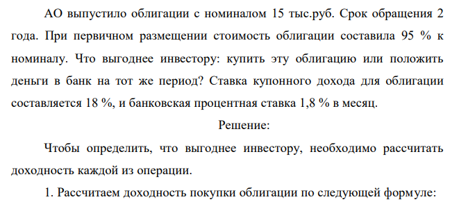  АО выпустило облигации с номиналом 15 тыс.руб. Срок обращения 2 года. При первичном размещении стоимость облигации составила 95 % к номиналу. Что выгоднее инвестору: купить эту облигацию или положить деньги в банк на тот же период? Ставка купонного дохода для облигации составляется 18 %, и банковская процентная ставка 1,8 % в месяц. 