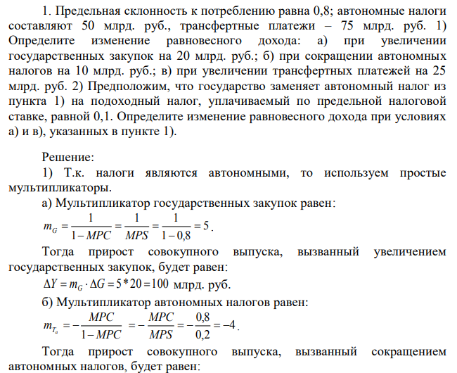 Предельная склонность к потреблению равна 0,8; автономные налоги составляют 50 млрд. руб., трансфертные платежи – 75 млрд. руб. 1) Определите изменение равновесного дохода: а) при увеличении государственных закупок на 20 млрд. руб.; б) при сокращении автономных налогов на 10 млрд. руб.; в) при увеличении трансфертных платежей на 25 млрд. руб. 2) Предположим, что государство заменяет автономный налог из пункта 1) на подоходный налог, уплачиваемый по предельной налоговой ставке, равной 0,1. Определите изменение равновесного дохода при условиях а) и в), указанных в пункте 1). 
