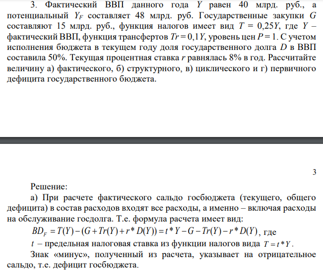 Фактический ВВП данного года Y равен 40 млрд. руб., а потенциальный YF составляет 48 млрд. руб. Государственные закупки G составляют 15 млрд. руб., функция налогов имеет вид T = 0,25Y, где Y – фактический ВВП, функция трансфертов Tr = 0,1Y, уровень цен P = 1. С учетом исполнения бюджета в текущем году доля государственного долга D в ВВП составила 50%. Текущая процентная ставка r равнялась 8% в год. Рассчитайте величину а) фактического, б) структурного, в) циклического и г) первичного дефицита государственного бюджета. 