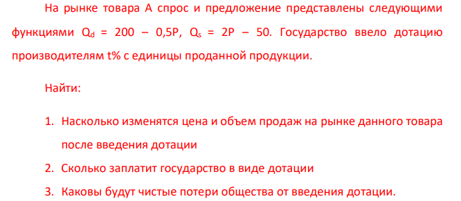  На рынке товара А спрос и предложение представлены следующими функциями Qd = 200 – 0,5P, Qs = 2P – 50. Государство ввело дотацию производителям t% с единицы проданной продукции. Найти: 1. Насколько изменятся цена и объем продаж на рынке данного товара после введения дотации 2. Сколько заплатит государство в виде дотации 3. Каковы будут чистые потери общества от введения дотации. 