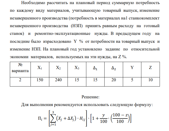  Рассчитать потребность машиностроительного завода в указанных в таблице материалах на плановый период. Завод традиционно выпускает станки двух типов – А и Б, кроме того в плановом периоде предполагается освоить производство станка типа В. Производственная программа предусматривает следующие объемы выпуска: станок А – X1 шт.; станок Б – X2 шт.; станок В – X3 шт. Данные по изменению объема незавершенного производства на планируемый год следующие: станок А – (+∆1); станок Б – (-∆2). Единица измерения – полный станко-комплект деталей и узлов собственного изготовления. Нормы расхода материалов в тоннах на единицу по станкам А и Б приведены в табл. 1.1. Нормы для станка В пока не рассчитаны, однако,  учитывая, что он является модификацией станка А и легче его на 10%, для него следует принять соответственно скорректированные (уменьшенные на 10%) нормы для станка А. Таблица 1.1 Наименование материала Станки Тип А Тип Б Тип В (А-10%) 6. Чугун литейный 0,4 0,25 0,36 7. Чугун передельный 0,1 0,06 0,09 8. Сталь 45 0,18 0,15 0,162 9. Сталь 50 0,12 0,1 0,108 10.Ферросилиций 0,008 0,005 0,0072 Необходимо рассчитать на плановый период суммарную потребность по каждому виду материалов, учитывающую товарный выпуск, изменение незавершенного производства (потребность в материалах на1 станкокомплект незавершенного производства (НЗП) принять равным расходу на готовый станок) и ремонтно-эксплуатационные нужды. В предыдущем году на последние было израсходовано Y % от потребности на товарный выпуск и изменение НЗП. На плановый год установлено задание по относительной экономии материалов, используемых на эти нужды, на Z %. № варианта Х1 Х2 Х3 ∆1 ∆2 Y Z 2 150 240 15 15 20 5 10 