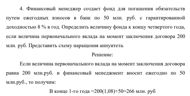  Финансовый менеджер создает фонд для погашения обязательств путем ежегодных взносов в банк по 50 млн. руб. с гарантированной доходностью 8 % в год. Определить величину фонда к концу четвертого года, если величина первоначального вклада на момент заключения договора 200 млн. руб. Представить схему наращения аннуитета. 