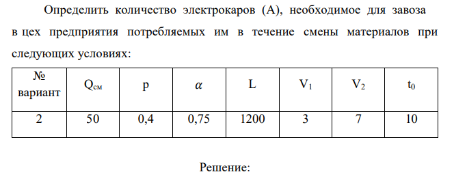  Определить количество электрокаров (А), необходимое для завоза в цех предприятия потребляемых им в течение смены материалов при следующих условиях: № вариант Qсм р 𝛼 L V1 V2 t0 2 50 0,4 0,75 1200 3 7 10 