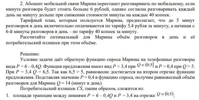 Абонент мобильной связи Марина перестанет разговаривать по мобильному, если минута разговора будет стоить больше 6 рублей, однако согласна разговаривать каждый день на минуту дольше при снижении стоимости минуты на каждые 40 копеек. Тарифный план, которым пользуется Марина, предполагает, что до 5 минут разговоров в день включительно оплачиваются по тарифу 3,4 рубля за минуту, а начиная с 6-й минуты разговоров в день – по тарифу 40 копеек за минуту. Рассчитайте оптимальный для Марины объём разговоров в день и её потребительский излишек при этом объёме. 