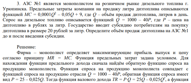 АЗС №1 является монополистом на розничном рынке дизельного топлива г. Урюпинска. Предельные затраты компании на продажу литра дизтоплива описываются функцией MC = 0,0001Q 2 – 0,05Q + 9, где Q – объём продаж дизтоплива, литров в день. Спрос на дизельное топливо описывается функцией Q = 1000 – 40P, где P – цена на дизтопливо в рублях за литр. Государство вводит субсидию потребителям на покупку дизтоплива в размере 20 рублей за литр. Определите объём продаж дизтоплива на АЗС №1 до и после введения субсидии. 