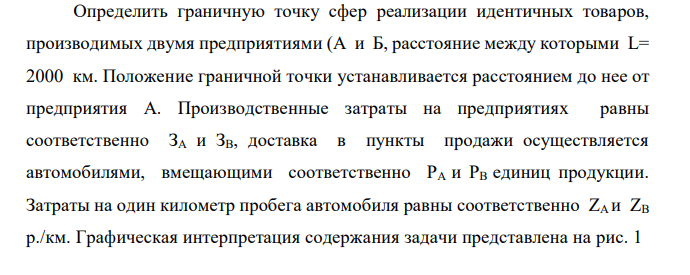 Определить граничную точку сфер реализации идентичных товаров, производимых двумя предприятиями (А и Б, расстояние между которыми L= 2000 км. Положение граничной точки устанавливается расстоянием до нее от предприятия А. Производственные затраты на предприятиях равны соответственно ЗA и ЗВ, доставка в пункты продажи осуществляется автомобилями, вмещающими соответственно PА и РВ единиц продукции. Затраты на один километр пробега автомобиля равны соответственно ZА и ZВ р./км. Графическая интерпретация содержания задачи представлена на рис. 1 Х А Б L Рис. 1 Положение границы сфер реализации товаров двумя предприятиями № вариант ЗА ЗБ РА РБ ZA ZБ 2 100 350 25 62 5,2 7,2