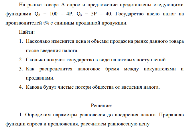  На рынке товара А спрос и предложение представлены следующими функциями Qd = 100 – 4P, Qs = 5P – 40. Государство ввело налог на производителей t% с единицы проданной продукции. Найти: 1. Насколько изменятся цена и объемы продаж на рынке данного товара после введения налога. 2. Сколько получит государство в виде налоговых поступлений. 3. Как распределится налоговое бремя между покупателями и продавцами. 4. Какова будут чистые потери общества от введения налога.  