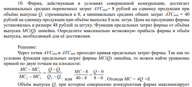 Фирма, действующая в условиях совершенной конкуренции, достигает минимальных средних переменных затрат AVCmin= 8 рублей на единицу продукции при объёме выпуска Q, стремящемся к 0, а минимальных средних общих затрат ATCmin = 40 рублей на единицу продукции при объёме выпуска 8 млн. штук. Цена на продукцию фирмы установилась в размере 48 рублей за штуку. Функция предельных затрат фирмы от объёма выпуска MC(Q) линейна. Определите максимально возможную прибыль фирмы и объём выпуска, необходимый для её достижения. 