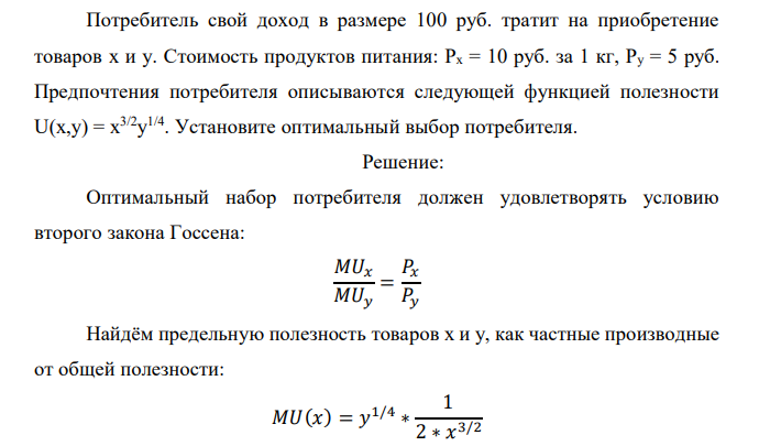  Потребитель свой доход в размере 100 руб. тратит на приобретение товаров x и y. Стоимость продуктов питания: Px = 10 руб. за 1 кг, Py = 5 руб. Предпочтения потребителя описываются следующей функцией полезности U(x,y) = x 3/2y 1/4 . Установите оптимальный выбор потребителя.  