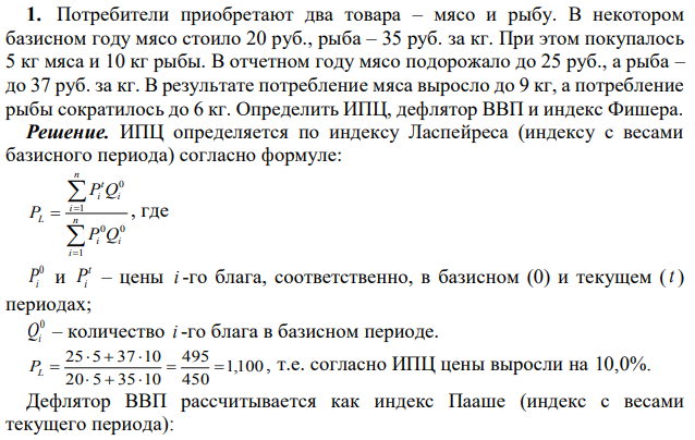 Потребители приобретают два товара – мясо и рыбу. В некотором базисном году мясо стоило 20 руб., рыба – 35 руб. за кг. При этом покупалось 5 кг мяса и 10 кг рыбы. В отчетном году мясо подорожало до 25 руб., а рыба – до 37 руб. за кг. В результате потребление мяса выросло до 9 кг, а потребление рыбы сократилось до 6 кг. Определить ИПЦ, дефлятор ВВП и индекс Фишера. 