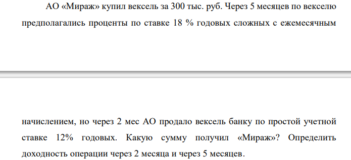  АО «Мираж» купил вексель за 300 тыс. руб. Через 5 месяцев по векселю предполагались проценты по ставке 18 % годовых сложных с ежемесячным  начислением, но через 2 мес АО продало вексель банку по простой учетной ставке 12% годовых. Какую сумму получил «Мираж»? Определить доходность операции через 2 месяца и через 5 месяцев. 