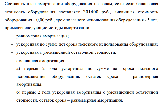  Составить план амортизации оборудования по годам, если если балансовая стоимость оборудования составляет 201400 руб., ликвидная стоимость оборудования – 0,00 руб., срок полезного использования оборудования - 5 лет, применяя следующие методы амортизации:  равномерная амортизация;  ускоренная по сумме лет срока полезного использования оборудования;  ускоренная с уменьшенной остаточной стоимости;  смешанная амортизация: а) первые 2 года ускоренная по сумме лет срока полезного использования оборудования, остаток срока – равномерная амортизация; б) первые 2 года ускоренная амортизация с уменьшенной остаточной стоимости, остаток срока – равномерная амортизация. 