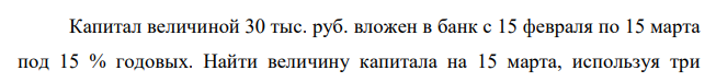 Капитал величиной 30 тыс. руб. вложен в банк с 15 февраля по 15 марта под 15 % годовых. Найти величину капитала на 15 марта, используя три  25 возможных метода начисления процентов. 