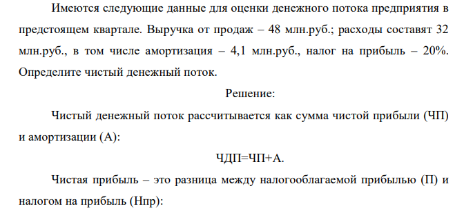  Имеются следующие данные для оценки денежного потока предприятия в предстоящем квартале. Выручка от продаж – 48 млн.руб.; расходы составят 32 млн.руб., в том числе амортизация – 4,1 млн.руб., налог на прибыль – 20%. Определите чистый денежный поток. 