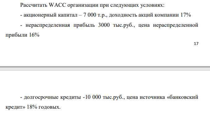  Рассчитать WACC организации при следующих условиях: - акционерный капитал – 7 000 т.р., доходность акций компании 17% - нераспределенная прибыль 3000 тыс.руб., цена нераспределенной прибыли 16% 18 - долгосрочные кредиты -10 000 тыс.руб., цена источника «банковский кредит» 18% годовых. 