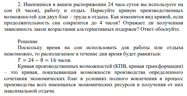  Имеющиеся в вашем распоряжении 24 часа суток вы используете на сон (8 часов), работу и отдых. Нарисуйте кривую производственных возможностей для двух благ – труда и отдыха. Как изменится вид кривой, если продолжительность сна сократится до 4 часов? Отражает ли полученная зависимость закон возрастания альтернативных издержек? Ответ обоснуйте. 