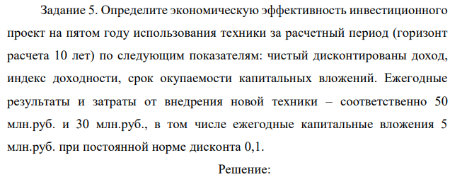 Определите экономическую эффективность инвестиционного проект на пятом году использования техники за расчетный период (горизонт расчета 10 лет) по следующим показателям: чистый дисконтированы доход, индекс доходности, срок окупаемости капитальных вложений. Ежегодные результаты и затраты от внедрения новой техники – соответственно 50 млн.руб. и 30 млн.руб., в том числе ежегодные капитальные вложения 5 млн.руб. при постоянной норме дисконта 0,1. 