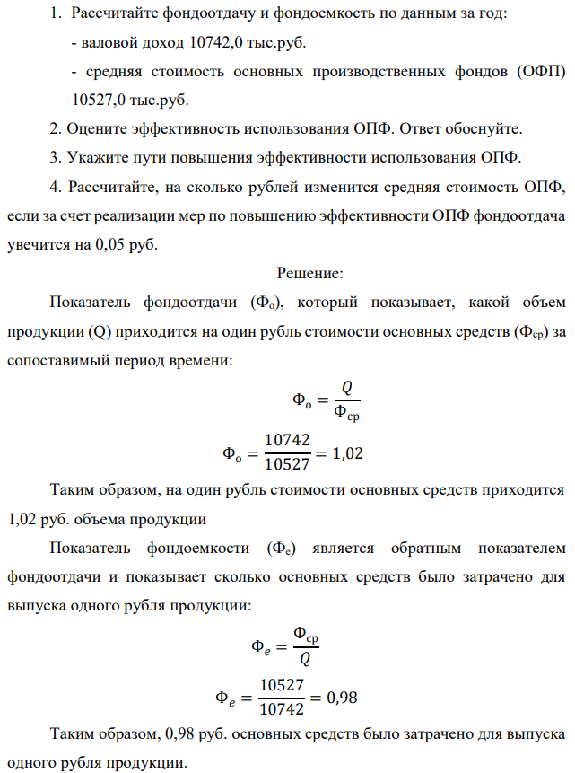 Рассчитайте фондоотдачу и фондоемкость по данным за год: - валовой доход 10742,0 тыс.руб. - средняя стоимость основных производственных фондов (ОФП) 10527,0 тыс.руб. 2. Оцените эффективность использования ОПФ. Ответ обоснуйте. 3. Укажите пути повышения эффективности использования ОПФ. 4. Рассчитайте, на сколько рублей изменится средняя стоимость ОПФ, если за счет реализации мер по повышению эффективности ОПФ фондоотдача увечится на 0,05 руб. 