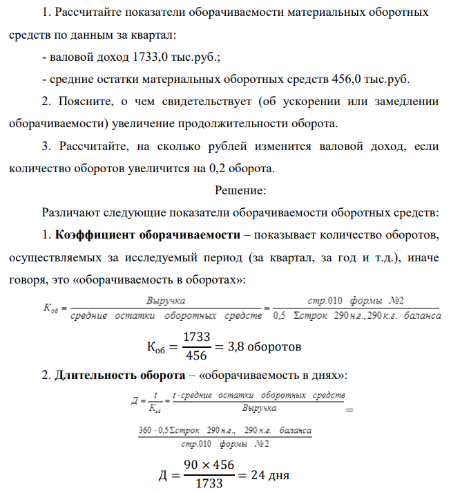 Рассчитайте показатели оборачиваемости материальных оборотных средств по данным за квартал: - валовой доход 1733,0 тыс.руб.; - средние остатки материальных оборотных средств 456,0 тыс.руб. 2. Поясните, о чем свидетельствует (об ускорении или замедлении оборачиваемости) увеличение продолжительности оборота. 3. Рассчитайте, на сколько рублей изменится валовой доход, если количество оборотов увеличится на 0,2 оборота.