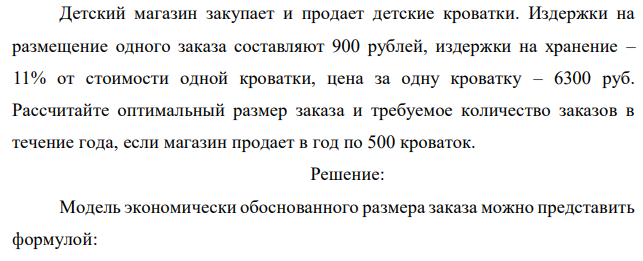 Детский магазин закупает и продает детские кроватки. Издержки на размещение одного заказа составляют 900 рублей, издержки на хранение – 11% от стоимости одной кроватки, цена за одну кроватку – 6300 руб. Рассчитайте оптимальный размер заказа и требуемое количество заказов в течение года, если магазин продает в год по 500 кроваток. 