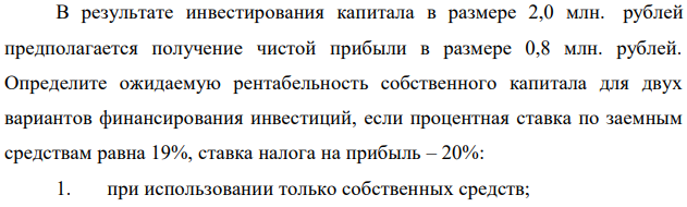 В результате инвестирования капитала в размере 2,0 млн. рублей предполагается получение чистой прибыли в размере 0,8 млн. рублей. Определите ожидаемую рентабельность собственного капитала для двух вариантов финансирования инвестиций, если процентная ставка по заемным средствам равна 19%, ставка налога на прибыль – 20%: 1. при использовании только собственных средств; 65 2. при использовании собственных и заемных средств. Удельный вес заемных средств составляет 75% в структуре капитала. Необходимо сделать вывод о предпочтительности структуры капитала.