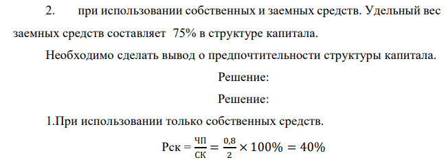 В результате инвестирования капитала в размере 2,0 млн. рублей предполагается получение чистой прибыли в размере 0,8 млн. рублей. Определите ожидаемую рентабельность собственного капитала для двух вариантов финансирования инвестиций, если процентная ставка по заемным средствам равна 19%, ставка налога на прибыль – 20%: 1. при использовании только собственных средств; 65 2. при использовании собственных и заемных средств. Удельный вес заемных средств составляет 75% в структуре капитала. Необходимо сделать вывод о предпочтительности структуры капитала.