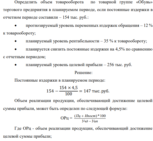 Определить объем товарооборота по товарной группе «Обувь» торгового предприятия в планируемом периоде, если постоянные издержки в отчетном периоде составили – 154 тыс. руб.:  прогнозируемый уровень переменных издержек обращения – 12 % к товарообороту;  планируемый уровень рентабельности – 35 % к товарообороту;  планируется снизить постоянные издержки на 4,5% по сравнению с отчетным периодом;  планируемый уровень целевой прибыли – 256 тыс. руб. 